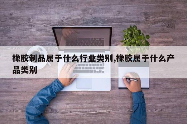 橡胶制品属于什么行业类别,橡胶属于什么产品类别