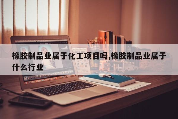 橡胶制品业属于化工项目吗,橡胶制品业属于什么行业