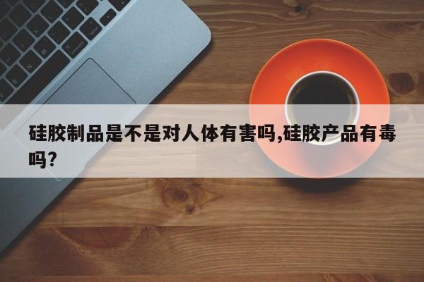 硅胶制品是不是对人体有害吗,硅胶产品有毒吗?