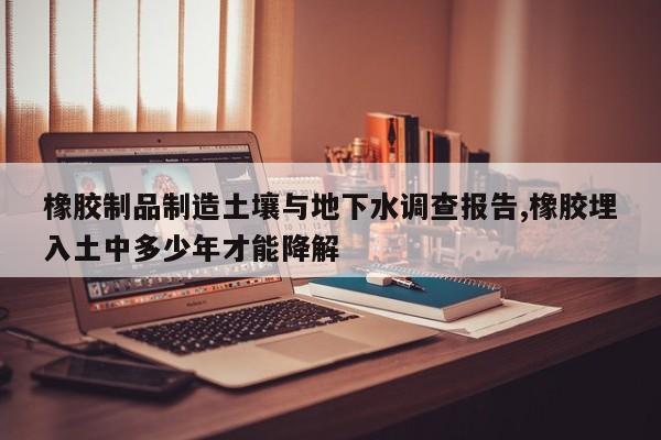 橡胶制品制造土壤与地下水调查报告,橡胶埋入土中多少年才能降解