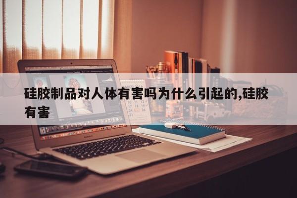 硅胶制品对人体有害吗为什么引起的,硅胶 有害