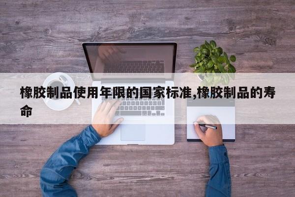 橡胶制品使用年限的国家标准,橡胶制品的寿命