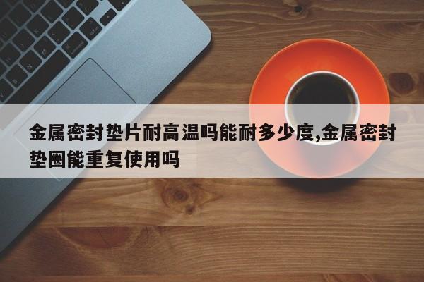 金属密封垫片耐高温吗能耐多少度,金属密封垫圈能重复使用吗