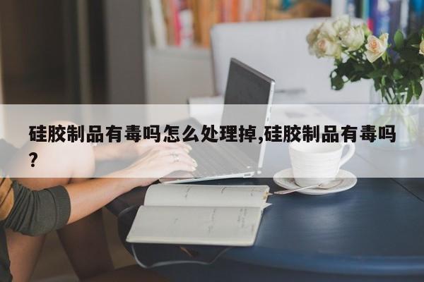 硅胶制品有毒吗怎么处理掉,硅胶制品有毒吗?