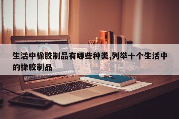 生活中橡胶制品有哪些种类,列举十个生活中的橡胶制品