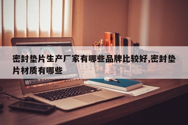密封垫片生产厂家有哪些品牌比较好,密封垫片材质有哪些