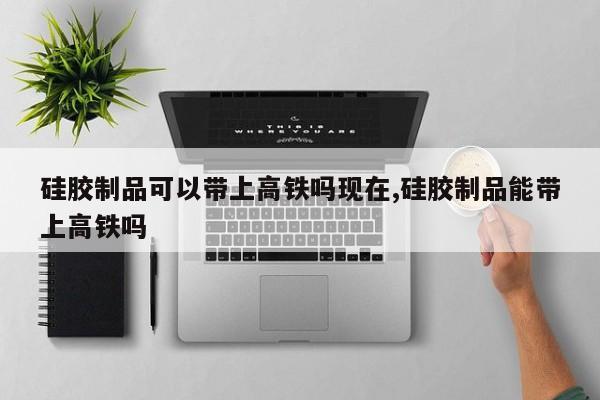 硅胶制品可以带上高铁吗现在,硅胶制品能带上高铁吗