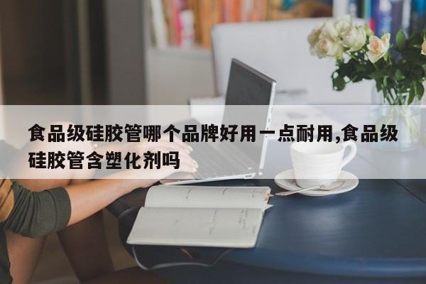 食品级硅胶管哪个品牌好用一点耐用,食品级硅胶管含塑化剂吗