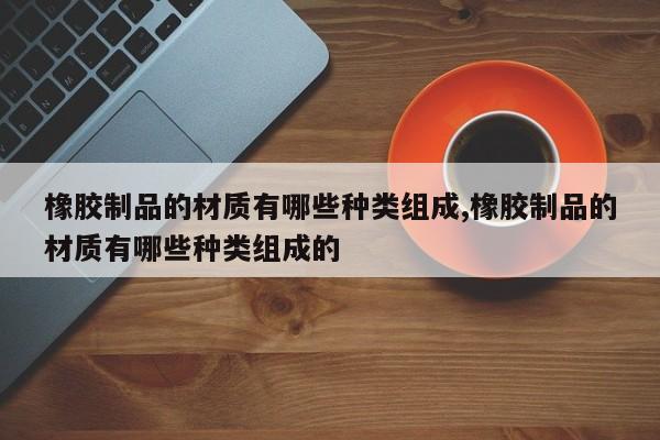 橡胶制品的材质有哪些种类组成,橡胶制品的材质有哪些种类组成的