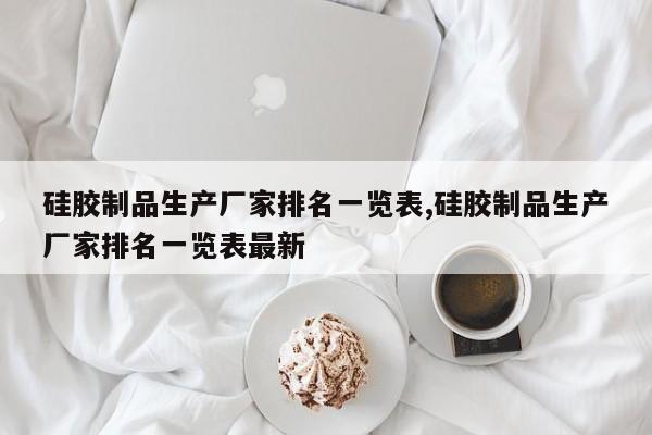 硅胶制品生产厂家排名一览表,硅胶制品生产厂家排名一览表最新