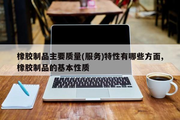 橡胶制品主要质量(服务)特性有哪些方面,橡胶制品的基本性质