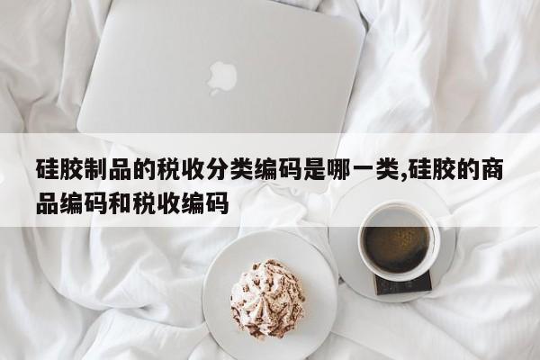硅胶制品的税收分类编码是哪一类,硅胶的商品编码和税收编码