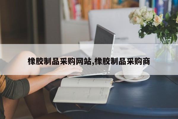 橡胶制品采购网站,橡胶制品采购商