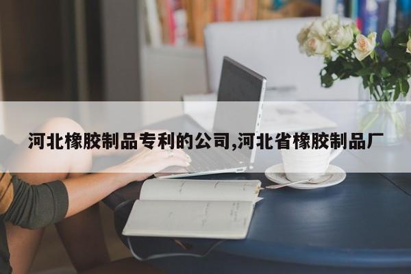 河北橡胶制品专利的公司,河北省橡胶制品厂