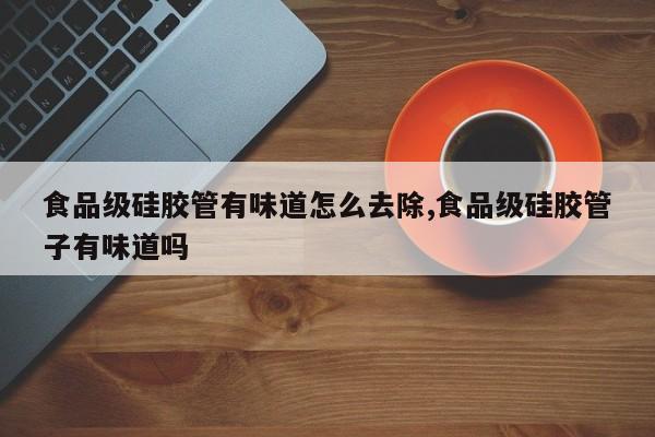 食品级硅胶管有味道怎么去除,食品级硅胶管子有味道吗