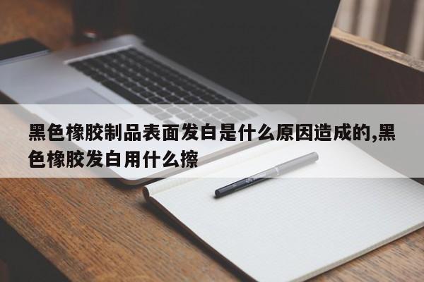 黑色橡胶制品表面发白是什么原因造成的,黑色橡胶发白用什么擦