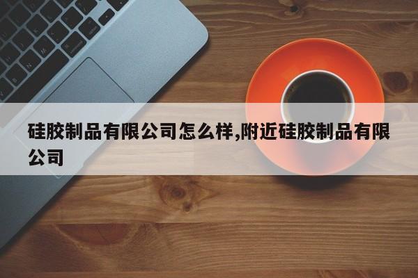 硅胶制品有限公司怎么样,附近硅胶制品有限公司
