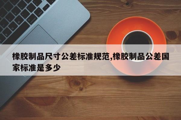 橡胶制品尺寸公差标准规范,橡胶制品公差国家标准是多少