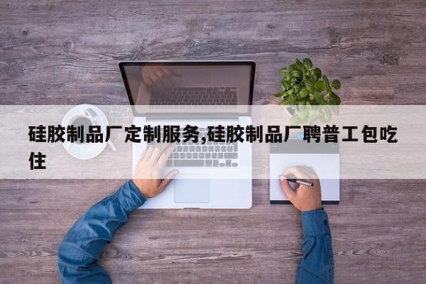 硅胶制品厂定制服务,硅胶制品厂聘普工包吃住