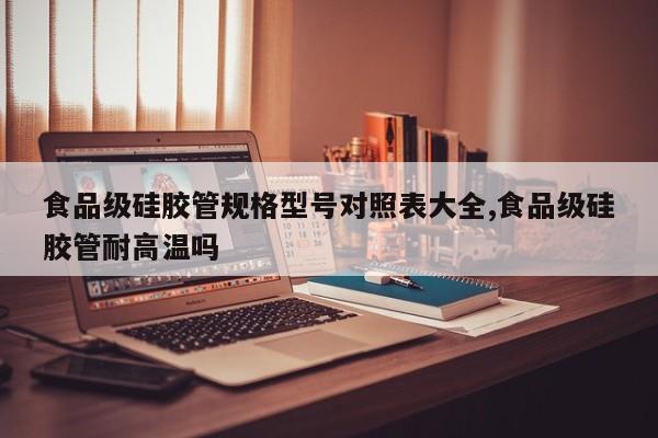 食品级硅胶管规格型号对照表大全,食品级硅胶管耐高温吗