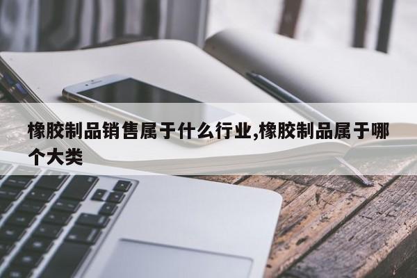 橡胶制品销售属于什么行业,橡胶制品属于哪个大类