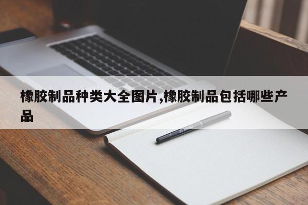 橡胶制品种类大全图片,橡胶制品包括哪些产品