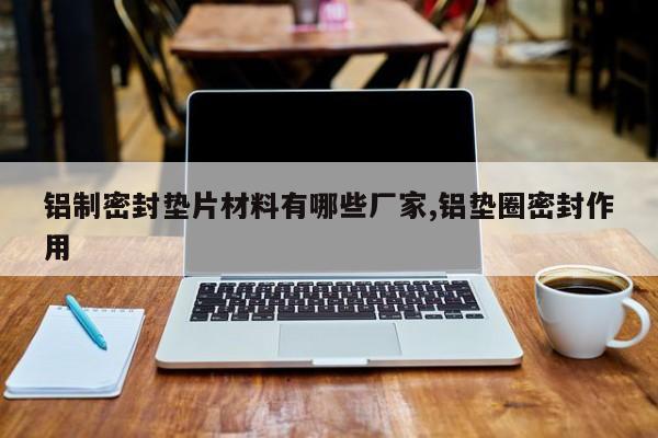 铝制密封垫片材料有哪些厂家,铝垫圈密封作用