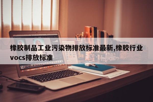 橡胶制品工业污染物排放标准最新,橡胶行业vocs排放标准
