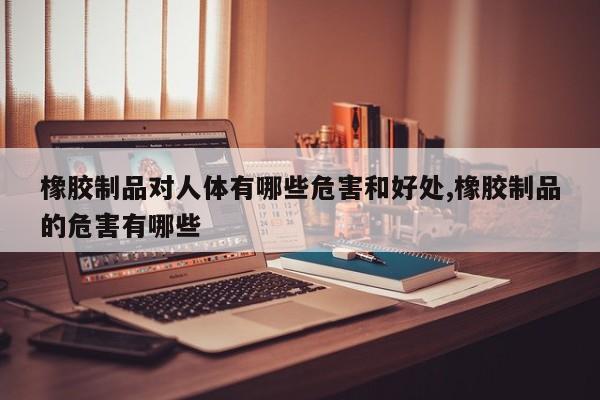 橡胶制品对人体有哪些危害和好处,橡胶制品的危害有哪些