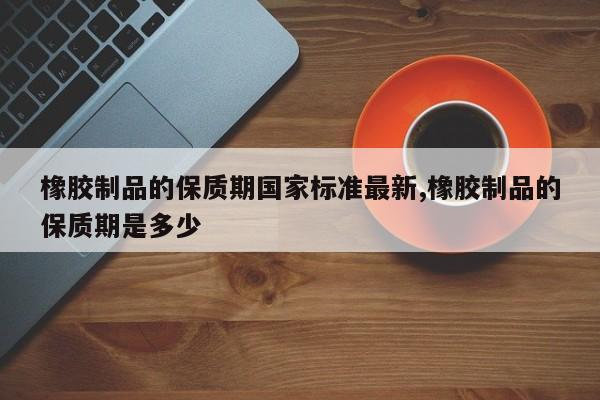 橡胶制品的保质期国家标准最新,橡胶制品的保质期是多少