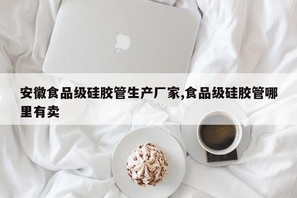 安徽食品级硅胶管生产厂家,食品级硅胶管哪里有卖