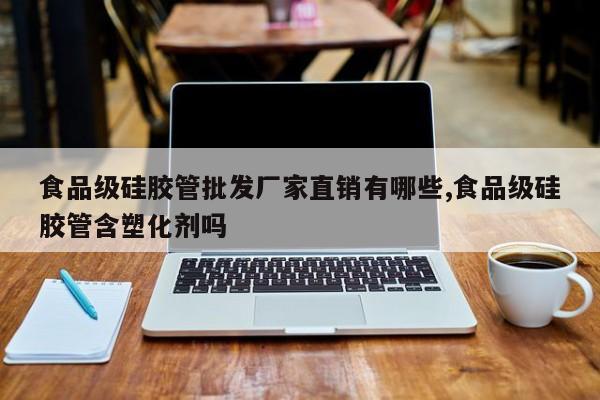 食品级硅胶管批发厂家直销有哪些,食品级硅胶管含塑化剂吗