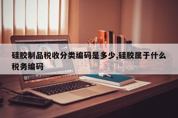 硅胶制品税收分类编码是多少,硅胶属于什么税务编码
