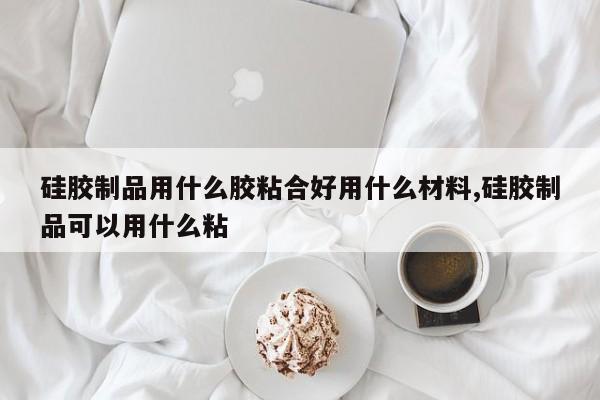 硅胶制品用什么胶粘合好用什么材料,硅胶制品可以用什么粘