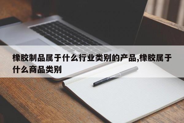 橡胶制品属于什么行业类别的产品,橡胶属于什么商品类别