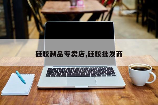 硅胶制品专卖店,硅胶批发商