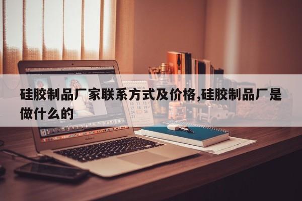硅胶制品厂家联系方式及价格,硅胶制品厂是做什么的