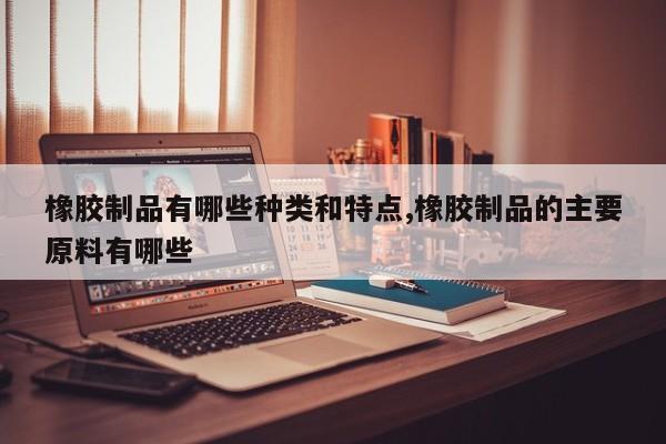 橡胶制品有哪些种类和特点,橡胶制品的主要原料有哪些