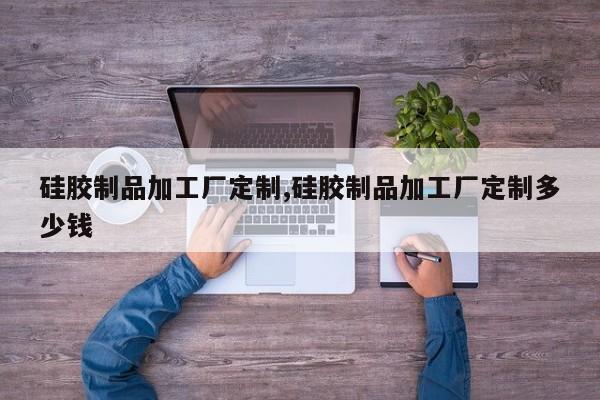 硅胶制品加工厂定制,硅胶制品加工厂定制多少钱