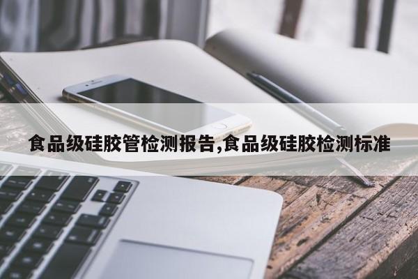 食品级硅胶管检测报告,食品级硅胶检测标准
