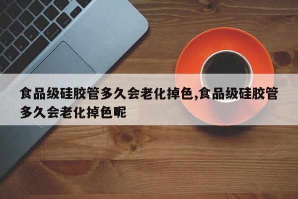 食品级硅胶管多久会老化掉色,食品级硅胶管多久会老化掉色呢