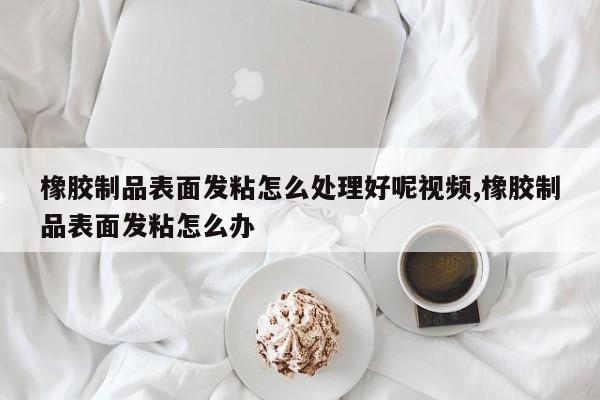 橡胶制品表面发粘怎么处理好呢视频,橡胶制品表面发粘怎么办