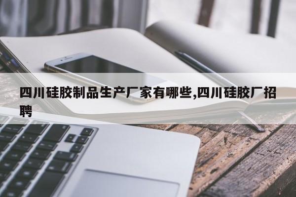 四川硅胶制品生产厂家有哪些,四川硅胶厂招聘