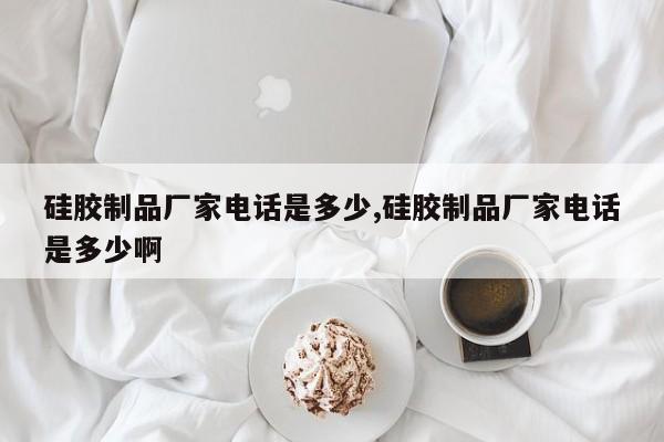 硅胶制品厂家电话是多少,硅胶制品厂家电话是多少啊