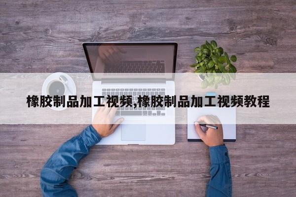 橡胶制品加工视频,橡胶制品加工视频教程