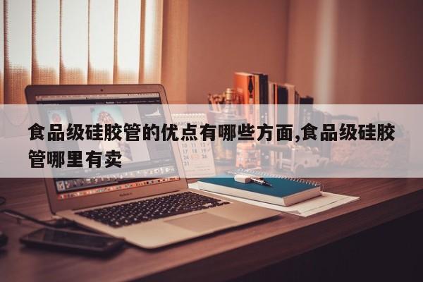 食品级硅胶管的优点有哪些方面,食品级硅胶管哪里有卖