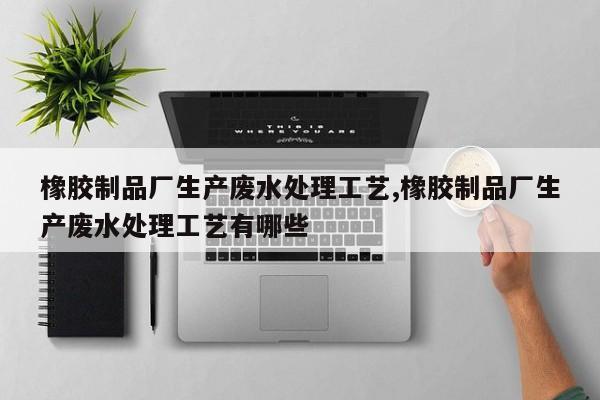 橡胶制品厂生产废水处理工艺,橡胶制品厂生产废水处理工艺有哪些