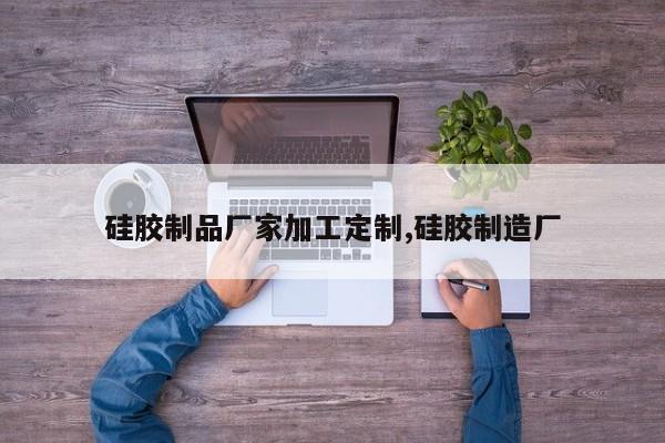 硅胶制品厂家加工定制,硅胶制造厂