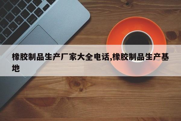 橡胶制品生产厂家大全电话,橡胶制品生产基地