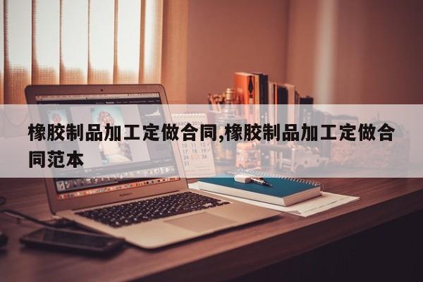 橡胶制品加工定做合同,橡胶制品加工定做合同范本